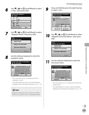 Page 130
3-47
Storing/Editing One-Touch
Registering Destinations in the Address Book

6 
Use [▼], [▲] or  (Scroll Wheel) to select 
, then press [OK].
7 
Use [▼], [▲] or  (Scroll Wheel) to select 
, then press [OK].
8 
Use the software keyboard to enter the 
recipient’s name.
You can enter up to 16 characters for the 
recipient’s name.
For information on how to use the software 
keyboard, see “Entering Characters,” on p. 1-19.
Registered destinations are sorted in the Address Book by its recipient’s name, in...