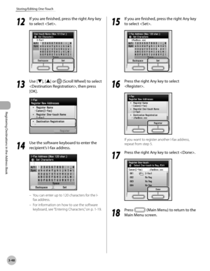 Page 131
3-48
Storing/Editing One-Touch
Registering Destinations in the Address Book
12
 If you are finished, press the right Any key 
to select .
13
 Use [▼], [▲] or  (Scroll Wheel) to select 
, then press 
[OK].
14
 Use the software keyboard to enter the 
recipient’s I-fax address.
You can enter up to 120 characters for the I-
fax address.
For information on how to use the software 
keyboard, see  “Entering Characters,” on p. 1-19.
–
–
15
 If you are finished, press the right Any key 
to select .
16
 Press the...