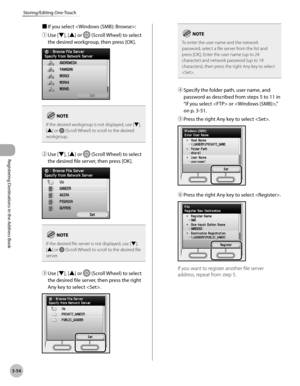 Page 137
3-54
Storing/Editing One-Touch
Registering Destinations in the Address Book

■ If you select :
① 
Use [▼], [▲] or  (Scroll Wheel) to select 
the desired workgroup, then press [OK].
If the desired workgroup is not displayed, use [▼], [▲] or  (Scroll Wheel) to scroll to the desired workgroup.
② Use [▼], [▲] or  (Scroll Wheel) to select 
the desired file server, then press [OK].
If the desired file server is not displayed, use [▼], [▲] or  (Scroll Wheel) to scroll to the desired file server.
③ Use [▼], [▲]...