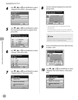 Page 139
3-56
Storing/Editing One-Touch
Registering Destinations in the Address Book

4 
Use [▼], [▲] or  (Scroll Wheel) to select 
, then press [OK].
5 
Use [▼], [▲] or  (Scroll Wheel) to select 
the one-touch you want to register, then 
press [OK].
6 
Use [▼], [▲] or  (Scroll Wheel) to select 
, then press [OK].
7 
Use [▼], [▲] or  (Scroll Wheel) to select 
, then press [OK].
8 
Use the software keyboard to enter the 
group name.
You can enter up to 16 characters for the 
group name.
For information on how to...
