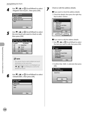 Page 143
3-60
Storing/Editing One-Touch
Registering Destinations in the Address Book

4 
Use [▼], [▲] or  (Scroll Wheel) to select 
, then press [OK].
5 
Use [▼], [▲] or  (Scroll Wheel) to select 
the one-touch you want to check or edit, 
then press [OK].
You cannot check or edit multiple one-touch destinations at the same time.If the desired one-touch is not displayed, use [▼], [▲] or  (Scroll Wheel) to scroll to the desired one-touch.
–
–
6 
Use [▼], [▲] or  (Scroll Wheel) to select 
, then press [OK].
7...