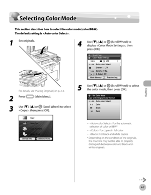 Page 154
Copying
4-7
Selecting Color Mode

1 
Set originals.
For details, see “Placing Originals,” on p. 2-4.
2 
Press  (Main Menu).
3 
Use [▼], [▲] or  (Scroll Wheel) to select 
, then press [OK].
4 
Use [▼], [▲] or  (Scroll Wheel) to 
display , then 
press [OK].
5 
Use [▼], [▲] or  (Scroll Wheel) to select 
the color mode, then press [OK].
: For the automatic 
selection of color or B&W*
: For copies in full-color
: For black and white copies
*   Depending on the condition of the originals, 
the machine may not...