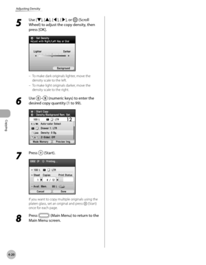 Page 167
Copying
4-20
Adjusting Density
5 
Use [▼], [▲], [◀], [▶], or  (Scroll 
Wheel) to adjust the copy density, then 
press [OK].
To make dark originals lighter, move the 
density scale to the left.
To make light originals darker, move the 
density scale to the right.
6 
Use – (numeric keys) to enter the 
desired copy quantity (1 to 99).
7 
Press  (Start).
If you want to copy multiple originals using the 
platen glass, set an original and press  (Start) 
once for each page.
8 
Press  (Main Menu) to return to...