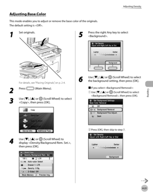 Page 168
Copying
4-21
Adjusting Density

1 
Set originals.
For details, see “Placing Originals,” on p. 2-4.
2 
Press  (Main Menu).
3 
Use [▼], [▲] or  (Scroll Wheel) to select 
, then press [OK].
4 
Use [▼], [▲] or  (Scroll Wheel) to 
display , 
then press [OK].
5 
Press the right Any key to select 
.
6 
Use [▼], [▲] or  (Scroll Wheel) to select 
the background setting, then press [OK].
■ If you select :
① 
Use [▼], [▲] or  (Scroll Wheel) to select 
, then press [OK].
② Press [OK], then skip to step 7.
Adjusting...