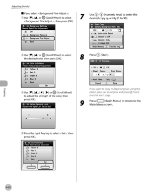 Page 169
Copying
4-22
Adjusting Density

■ If you select :
① 
Use [▼], [▲] or  (Scroll Wheel) to select 
, then press [OK].
② Use [▼], [▲] or  (Scroll Wheel) to select 
the desired color, then press [OK].
③ Use [▼], [▲], [◀], [▶] or  (Scroll Wheel) 
to adjust the strength of the color, then 
press [OK].
④ Press the right Any key to select , then 
press [OK].
7 
Use – (numeric keys) to enter the 
desired copy quantity (1 to 99).
8 
Press  (Start).
If you want to copy multiple originals using the 
platen glass,...