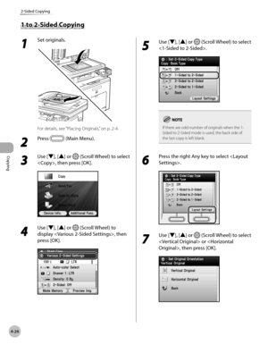 Page 171
Copying
4-24
2-Sided Copying

1 to 2-Sided Copying
1 
Set originals.
For details, see “Placing Originals,” on p. 2-4.
2 
Press  (Main Menu).
3 
Use [▼], [▲] or  (Scroll Wheel) to select 
, then press [OK].
4 
Use [▼], [▲] or  (Scroll Wheel) to 
display , then 
press [OK].
5 
Use [▼], [▲] or  (Scroll Wheel) to select 
.
If there are odd number of originals when the 1-Sided to 2-Sided mode is used, the back side of the last copy is left blank.
6 
Press the right Any key to select .
7 
Use [▼], [▲] or...
