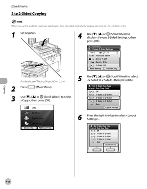 Page 173
Copying
4-26
2-Sided Copying

1 
Set originals.
For details, see “Placing Originals,” on p. 2-4.
2 
Press  (Main Menu).
3 
Use [▼], [▲] or  (Scroll Wheel) to select 
, then press [OK].
4 
Use [▼], [▲] or  (Scroll Wheel) to 
display , then 
press [OK].
5 
Use [▼], [▲] or  (Scroll Wheel) to select 
, then press [OK].
6 
Press the right Any key to select .
2 to 2-Sided Copying
When you use the feeder to make two-sided copies from two-sided originals, the original size must be LTR, LGL, FLSC, or A4. 