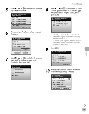 Page 176
Copying
4-29
2-Sided Copying

5 
Use [▼], [▲] or  (Scroll Wheel) to select 
.
6 
Press the right Any key to select .
7 
Use [▼], [▲] or  (Scroll Wheel) to select 
 or , then press [OK].
8 
Use [▼], [▲] or  (Scroll Wheel) to select 
 or  for the original layout, then 
press [OK].
: The front and back 
sides of the original will have the same top-
bottom orientation.
: The front and back 
sides of the original will have the opposite 
top-bottom orientation.
9 
Press [OK].
10
 Use – (numeric keys) to enter...