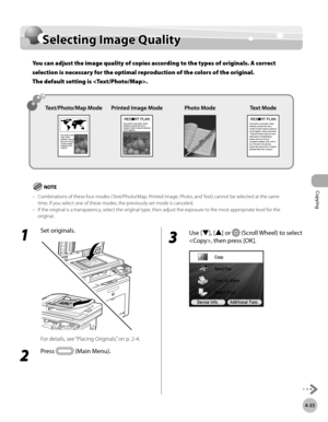 Page 182
Copying
4-35
Selecting Image Quality

1 
Set originals.
For details, see “Placing Originals,” on p. 2-4.
2 
Press  (Main Menu).
3 
Use [▼], [▲] or  (Scroll Wheel) to select 
, then press [OK].
Selecting Image Quality
You can adjust the image quality of copies according to the types of originals. A correct 
selection is necessary for the optimal reproduction of the colors of the original.  
The default setting is .
Combinations of these four modes ( Text/Photo/Map, Printed Image, Photo, and Text) cannot...