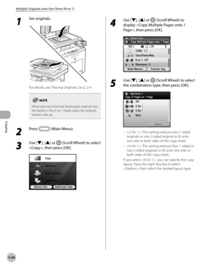 Page 185
Copying
4-38
Multiple Originals onto One Sheet (N on 1)

1 
Set originals.
For details, see “Placing Originals,” on p. 2-4.
When placing horizontal (landscape) originals into the feeder in the 2 on 1 mode, place the originals bottom side up.
2 
Press  (Main Menu).
3 
Use [▼], [▲] or  (Scroll Wheel) to select 
, then press [OK].
4 
Use [▼], [▲] or  (Scroll Wheel) to 
display , then press [OK].
5 
Use [▼], [▲] or  (Scroll Wheel) to select 
the combination type, then press [OK].
: This setting reduces two...