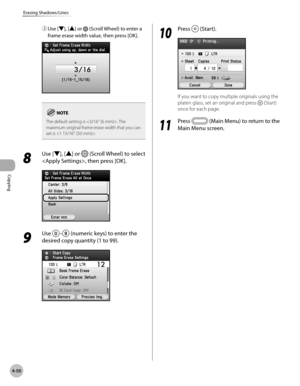 Page 197
Copying
4-50
Erasing Shadows/Lines
② Use [▼], [▲] or  (Scroll Wheel) to enter a 
frame erase width value, then press [OK].
The default setting is . The maximum original frame erase width that you can 
set is .
8 
Use [▼], [▲] or  (Scroll Wheel) to select 
, then press [OK].
9 
Use – (numeric keys) to enter the 
desired copy quantity (1 to 99).
10
 Press  (Start).
If you want to copy multiple originals using the 
platen glass, set an original and press  (Start) 
once for each page.
11
 Press  (Main Menu)...