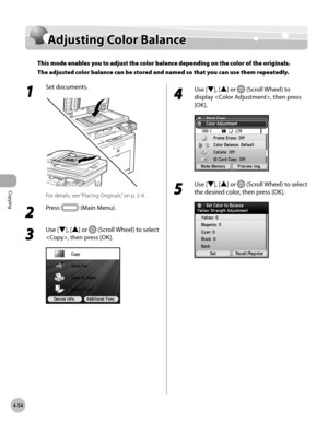 Page 201
Copying
4-54
Adjusting Color Balance

1 
Set documents.
For details, see “Placing Originals,” on p. 2-4.
2 
Press  (Main Menu).
3 
Use [▼], [▲] or  (Scroll Wheel) to select 
, then press [OK].
4 
Use [▼], [▲] or  (Scroll Wheel) to 
display , then press 
[OK].
5 
Use [▼], [▲] or  (Scroll Wheel) to select 
the desired color, then press [OK].
Adjusting Color Balance
This mode enables you to adjust the color balance depending on the color of the originals. 
The adjusted color balance can be stored and named...