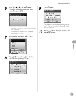 Page 202
Copying
4-55
Adjusting Color Balance
6 
Use [▼], [▲], [◀], [▶] or  (Scroll 
Wheel) to adjust the strength of each 
color then, press [OK].
To weaken the selected color, move the adjust 
scale to the left.
To heighten the selected color, move the 
adjust scale to the right.
7 
Press the left Any key to select .
8 
Use – (numeric keys) to enter the 
desired copy quantity (1 to 99).
–
–
9 
Press  (Start).
If you want to copy multiple originals using the 
platen glass, set an original and press  (Start)...