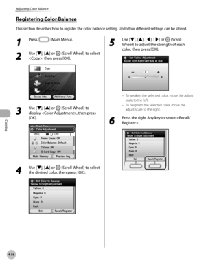 Page 203
Copying
4-56
Adjusting Color Balance

1 
Press  (Main Menu).
2 
Use [▼], [▲] or  (Scroll Wheel) to select 
, then press [OK].
3 
Use [▼], [▲] or  (Scroll Wheel) to 
display , then press 
[OK].
4 
Use [▼], [▲] or  (Scroll Wheel) to select 
the desired color, then press [OK].
5 
Use [▼], [▲], [◀], [▶] or  (Scroll 
Wheel) to adjust the strength of each 
color, then press [OK].
To weaken the selected color, move the adjust 
scale to the left.
To heighten the selected color, move the 
adjust scale to the...