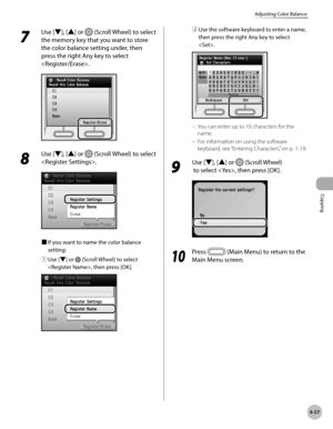 Page 204
Copying
4-57
Adjusting Color Balance
7 
Use [▼], [▲] or  (Scroll Wheel) to select 
the memory key that you want to store 
the color balance setting under, then 
press the right Any key to select 
.
8 
Use [▼], [▲] or  (Scroll Wheel) to select 
.
■ If you want to name the color balance 
setting:
① 
Use [▼] or  (Scroll Wheel) to select 
, then press [OK]. 
② Use the software keyboard to enter a name, 
then press the right Any key to select 
.
You can enter up to 10 characters for the 
name.
For...
