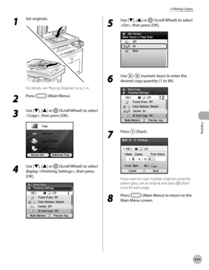 Page 208
Copying
4-61
Collating Copies
1 
Set originals.
For details, see “Placing Originals,” on p. 2-4.
2 
Press  (Main Menu). 
3 
Use [▼], [▲] or  (Scroll Wheel) to select 
, then press [OK].
4 
Use [▼], [▲] or  (Scroll Wheel) to select 
display , then press 
[OK].
5 
Use [▼], [▲] or  (Scroll Wheel) to select 
, then press [OK].
6 
Use – (numeric keys) to enter the 
desired copy quantity (1 to 99).
7 
Press  (Start).
If you want to copy multiple originals using the 
platen glass, set an original and press...