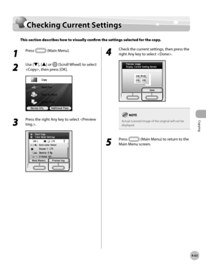 Page 210
Copying
4-63
Checking Current Settings

Checking Current Settings
This section describes how to visually confirm the settings selected for the copy. 
1 
Press  (Main Menu).
2 
Use [▼], [▲] or  (Scroll Wheel) to select 
, then press [OK].
3 
Press the right Any key to select .
4 
Check the current settings, then press the 
right Any key to select . 
Actual scanned image of the original will not be displayed.
5 
Press  (Main Menu) to return to the 
Main Menu screen. 