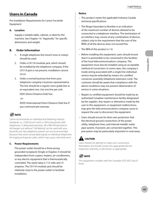 Page 22
Legal Notices
xx
Legal Notices

Users in Canada
Pre-Installation Requirements for Canon Facsimile 
Equipment
A. Location
Supply a suitable table, cabinet, or desk for the 
machine. See Chapter 14, “Appendix,” for specific 
dimensions and weight.
B.  Order Information
1. A single telephone line (touch-tone or rotary) 
should be used.
2.  Order a CA11A modular jack, which should 
be installed by the telephone company. If the 
CA11A jack is not present, installation cannot 
occur.
3.  Order a normal...