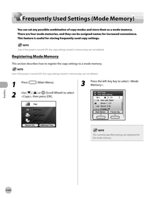 Page 211
Copying
4-64
Frequently Used Settings (Mode Memory)

1 
Press  (Main Menu).
2 
Use [▼], [▲] or  (Scroll Wheel) to select 
, then press [OK].
3 
Press the left Any key to select .
The currently specified settings are registered for the mode memory.
Frequently Used Settings (Mode Memory)
You can set any possible combination of copy modes and store them as a mode memory. 
There are four mode memories, and they can be assigned names for increased convenience. 
This feature is useful for storing frequently...