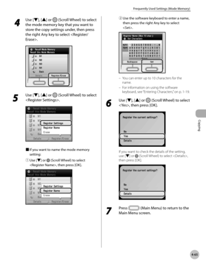 Page 212
Copying
4-65
Frequently Used Settings (Mode Memory)
 4
 Use [▼], [▲] or  (Scroll Wheel) to select 
the mode memory key that you want to 
store the copy settings under, then press 
the right Any key to select .
5 
Use [▼], [▲] or  (Scroll Wheel) to select 
.
■ If you want to name the mode memory 
setting:
① 
Use [▼] or  (Scroll Wheel) to select 
, then press [OK].
② Use the software keyboard to enter a name, 
then press the right Any key to select 
.
You can enter up to 10 characters for the 
name.
For...