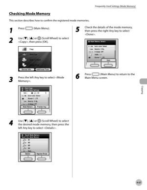 Page 214
Copying
4-67
Frequently Used Settings (Mode Memory)

Checking Mode Memory
This section describes how to confirm the registered mode memories.
1 
Press  (Main Menu).
2 
Use [▼], [▲] or  (Scroll Wheel) to select 
, then press [OK].
3 
Press the left Any key to select .
4 
Use [▼], [▲] or  (Scroll Wheel) to select 
the desired mode memory, then press the 
left Any key to select .
5 
Check the details of the mode memory, 
then press the right Any key to select 
.
6 
Press  (Main Menu) to return to the 
Main...