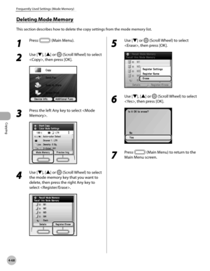 Page 215
Copying
4-68
Frequently Used Settings (Mode Memory)
1 
Press  (Main Menu).
2 
Use [▼], [▲] or  (Scroll Wheel) to select 
, then press [OK].
3 
Press the left Any key to select .
4 
Use [▼], [▲] or  (Scroll Wheel) to select 
the mode memory key that you want to 
delete, then press the right Any key to 
select .
5 
Use [▼] or  (Scroll Wheel) to select 
, then press [OK].
6 
Use [▼], [▲] or  (Scroll Wheel) to select 
, then press [OK].
7 
Press  (Main Menu) to return to the 
Main Menu screen.
Deleting Mode...