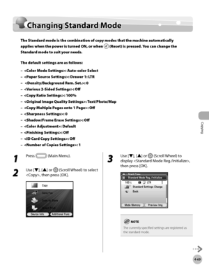 Page 216
Copying
4-69
Changing Standard Mode

1 
Press  (Main Menu).
2 
Use [▼], [▲] or  (Scroll Wheel) to select 
, then press [OK].
3 
Use [▼], [▲] or  (Scroll Wheel) to 
display , 
then press [OK].
The currently specified settings are registered as the standard mode.
Changing Standard Mode
The Standard mode is the combination of copy modes that the machine automatically 
applies when the power is turned ON, or when  (Reset) is pressed. You can change the 
Standard mode to suit your needs.
The default settings...
