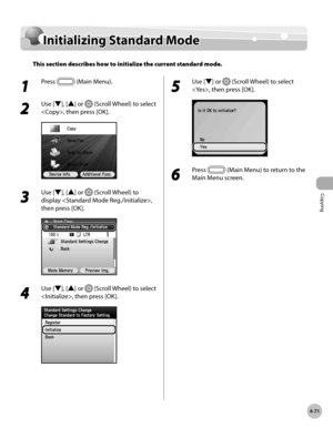 Page 218
Copying
4-71
Initializing Standard Mode

Initializing Standard Mode
This section describes how to initialize the current standard mode.
1 
Press  (Main Menu).
2 
Use [▼], [▲] or  (Scroll Wheel) to select 
, then press [OK].
3 
Use [▼], [▲] or  (Scroll Wheel) to 
display , 
then press [OK].
4 
Use [▼], [▲] or  (Scroll Wheel) to select 
, then press [OK].
5 
Use [▼] or  (Scroll Wheel) to select 
, then press [OK].
6 
Press  (Main Menu) to return to the 
Main Menu screen. 