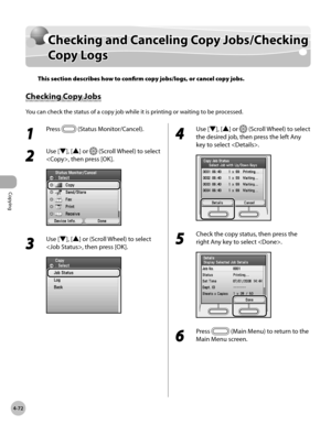 Page 219
Copying
4-72
Checking and Canceling Copy Jobs/Checking Copy Logs

Checking and Canceling Copy Jobs/Checking 
Copy Logs
This section describes how to confirm copy jobs/logs, or cancel copy jobs.
Checking Copy Jobs
You can check the status of a copy job while it is printing or waiting to be processed.
1 
Press  (Status Monitor/Cancel).
2 
Use [▼], [▲] or  (Scroll Wheel) to select 
, then press [OK].
3 
Use [▼], [▲] or (Scroll Wheel) to select 
, then press [OK].
4 
Use [▼], [▲] or  (Scroll Wheel) to...