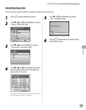 Page 220
Copying
4-73
Checking and Canceling Copy Jobs/Checking Copy Logs
Canceling Copy Jobs
You can cancel a copy job while it is printing or waiting to be processed.
1 
Press  (Status Monitor/Cancel).
2 
Use [▼], [▲] or  (Scroll Wheel) to select 
, then press [OK].
3 
Use [▼], [▲] or (Scroll Wheel) to select 
, then press [OK].
4 
Use [▼], [▲] or  (Scroll Wheel) to select 
the desired job, then press the right Any 
key to select .
If you want to check the copy information, press 
the left Any key to select ....