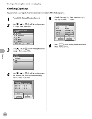 Page 221
Copying
4-74
Checking and Canceling Copy Jobs/Checking Copy Logs
Checking Copy Logs
You can check copy logs that contain detailed information of finished copy jobs.
1 
Press  (Status Monitor/Cancel).
2 
Use [▼], [▲] or  (Scroll Wheel) to select 
, then press [OK].
3 
Use [▼], [▲] or  (Scroll Wheel) to select 
, then press [OK].
4 
Use [▼], [▲] or  (Scroll Wheel) to select 
the desired job, then press the left Any 
key to select .
5 
Check the copy log, then press the right 
Any key to select .
6 
Press...