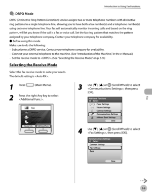 Page 230
Fax
5-9
Introduction to Using Fax Functions

DRPD Mode
DRPD (Distinctive Ring Pattern Detection) service assigns two or more telephone numbers with distinctive 
ring patterns to a single telephone line, allowing you to have both a fax number(s) and a telephone number(s) 
using only one telephone line. Your fax will automatically monitor incoming calls and based on the ring 
pattern, will let you know if the call is a fax or voice call. Set the fax ring pattern that matches the pattern 
assigned by your...