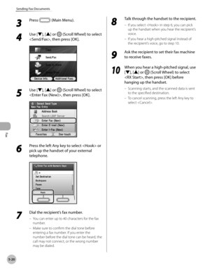 Page 241
Fax
5-20
Sending Fax Documents
3 
Press  (Main Menu).
4 
Use [▼], [▲] or  (Scroll Wheel) to select 
, then press [OK].
5 
Use [▼], [▲] or  (Scroll Wheel) to select 
, then press [OK].
6 
Press the left Any key to select  or 
pick up the handset of your external 
telephone.
7 
Dial the recipient’s fax number.
You can enter up to 40 characters for the fax 
number.
Make sure to confirm the dial tone before 
entering a fax number. If you enter the 
number before the dial tone can be heard, the 
call may not...