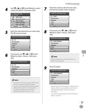 Page 244
Fax
5-23
Sending Fax Documents

4 
Use [▼], [▲] or  (Scroll Wheel) to select 
, then press [OK].
5 
Enter the international access code using 
– (numeric keys).
6 
If necessary, use [▼], [▲] or  (Scroll 
Wheel) to select , then press 
[OK].
You can enter successive pauses within the fax number to make the pause time longer.You can change the length of a pause inserted within the fax number in . 
The default setting is two second. (See “Adjusting the Pause Time,” on p. 5-78.)
–
–
7 
Enter the country...