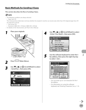 Page 246
Fax
5-25
Sending Fax Documents

1 
Place your originals.
2 
Press  (Main Menu).
3 
Use [▼], [▲] or  (Scroll Wheel) to select 
, then press [OK].
4 
Use [▼], [▲] or  (Scroll Wheel) to select 
, then press [OK].
5 
Use the software keyboard to enter the I-
fax address, then press the right Any key 
to select .
You can enter up to 120 characters for the I-
fax address.
For information on using the software 
keyboard, see “Entering Characters,” on p. 1-19.
–
–
Basic Methods for Sending I-Faxes
This section...