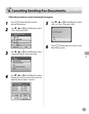 Page 250
Fax
5-29
Canceling Sending Fax Documents

Canceling Sending Fax Documents
Follow this procedure to cancel a transmission in progress.
1 
Press  (Status Monitor/Cancel) 
during transmission.
2 
Use [▼], [▲] or  (Scroll Wheel) to select 
, then press [OK].
3 
Use [▼], [▲] or  (Scroll Wheel) to select 
, then press [OK].
4 
Use [▼], [▲] or  (Scroll Wheel) to select 
the job you want to cancel, then press the 
right Any key to select .
5 
Use [▼], [▲] or  (Scroll Wheel) to select 
 or , then press [OK].
6...