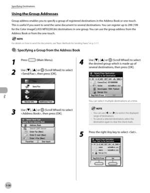 Page 259
Fax
5-38
Specifying Destinations

1 
Press  (Main Menu).
2 
Use [▼], [▲] or  (Scroll Wheel) to select 
, then press [OK].
3 
Use [▼], [▲] or  (Scroll Wheel) to select 
, then press [OK].
4 
Use [▼], [▲] or  (Scroll Wheel) to select 
the desired group which is made up of 
several destinations, then press [OK].
You can select multiple destinations at a time.
You can use [◀] or [▶] to restrict the displayed range of destinations.To cancel a selected destination, select the destination again to clear the...