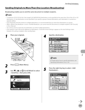 Page 262
Fax
5-41
Specifying Destinations

1 
Place your originals.
2 
Press  (Main Menu). 
3 
Use [▼], [▲] or  (Scroll Wheel) to select 
, then press [OK].
4 
Specify a destination. 
For details about how to specify destinations, see “
Specifying Destinations,” on p. 5-30.
5 
Press the right Any key to select .
Sending Originals to More Than One Location (Broadcasting)
Broadcasting enables you to send the same document to multiple recipients.
A maximum of 332 (232 for the Color imageCLASS MF9220Cdn)...