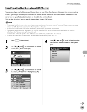 Page 264
Fax
5-43
Specifying Destinations

Specifying Fax Numbers via an LDAP Server
You can specify e-mail addresses and fax numbers by searching the directory listings on the network using 
LDAP (Lightweight Directory Access Protocol) servers. E-mail addresses and fax numbers obtained via the 
server can be specified as destinations or stored in the Address Book.
This section describes how to specify fax numbers via an LDAP server.
If  is set to , some characters are restricted and cannot be entered. To enter...