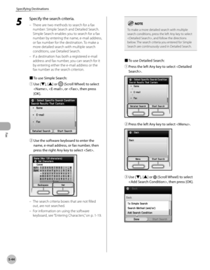 Page 265
Fax
5-44
Specifying Destinations
5 
Specify the search criteria.
There are two methods to search for a fax 
number: Simple Search and Detailed Search. 
Simple Search enables you to search for a fax 
number by entering the name, e-mail address, 
or fax number for the destination. To make a 
more detailed search with multiple search 
conditions, use Detailed Search.
If a destination has both a registered e-mail 
address and fax number, you can search for it 
by entering either the e-mail address or the...
