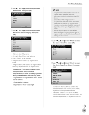 Page 266
Fax
5-45
Specifying Destinations

④ Use [▼], [▲] or  (Scroll Wheel) to select 
the first item, then press [OK].
⑤ Use [▼], [▲] or  (Scroll Wheel) to select 
the desired search category, then press 
[OK].
: Search by name.
: Search by e-mail address.
: Search by fax number.
: Search by organization 
name.
: Search by organization 
unit (e.g., departments in an organization).
For example, if cn(common name)=user1, 
ou(organization unit)=salesdept, 
o(organization)=canon, c(country)=jp is the...