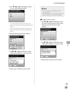 Page 268
Fax
5-47
Specifying Destinations

③ Use  [▼], [▲] or  (Scroll Wheel) to select 
 or , then press [OK]. 
: The machine searches and returns a 
result that matches any of the specified search 
criteria.
: The machine searches and returns a 
result that matches all of the specified search 
criteria.
④ 
Press the left Any key to select .
⑤ Use[▼], [▲] or  (Scroll Wheel) to select 
, then press [OK].
⑥ Follow step 5 to add the search criteria.
–
–
You can specify up to four different search criteria at a...
