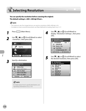 Page 271
Fax
5-50
Selecting Resolution

Selecting Resolution
You can specify the resolution before scanning the original. 
The default setting is .
The maximum size of an image that you can send at a resolution of 400 x 400 dpi is LGL.For details on how to send the documents, see “ Basic Methods for Sending Faxes,” on p. 5-17.––
1 
Press  (Main Menu).
2 
Use [▼], [▲] or  (Scroll Wheel) to select 
, then press [OK].
3 
Specify a destination.
For details about how to specify destinations, see “Specifying...