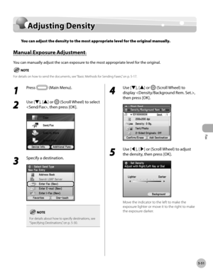 Page 272
Fax
5-51
Adjusting Density

Adjusting Density
You can adjust the density to the most appropriate level for the original manually.
Manual Exposure Adjustment 
You can manually adjust the scan exposure to the most appropriate level for the original.
For details on how to send the documents, see “Basic Methods for Sending Faxes,” on p. 5-17.
1 
Press  (Main Menu).
2 
Use [▼], [▲] or  (Scroll Wheel) to select 
, then press [OK].
3 
Specify a destination.
For details about how to specify destinations, see...