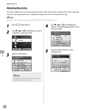 Page 273
Fax
5-52
Adjusting Density

Adjusting Base Color 
This mode enables you to erase the background color of the original when scanning. This mode is especially 
useful for scanning originals such as catalogs and paper, that have turned yellow from age.
For details on how to send the documents, see “Basic Methods for Sending Faxes,” on p. 5-17.
1 
Press  (Main Menu). 
2 
Use [▼], [▲] or  (Scroll Wheel) to select 
, then press [OK].
3 
Specify a destination.
For details about how to specify destinations, see...