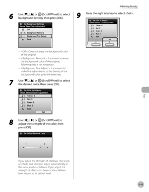 Page 274
Fax
5-53
Adjusting Density
6 
Use [▼], [▲] or  (Scroll Wheel) to select 
background setting, then press [OK].
: Does not erase the background color 
of the original.
: If you want to erase 
the background color of the original, 
following step is not necessary.
: If you want to 
make fine adjustments to the density of the 
background color, go to the next step.
7 
Use [▼], [▲] or  (Scroll Wheel) to select 
the desired color, then press [OK].
8 
Use [◀], [▶] or  (Scroll Wheel) to 
adjust the strength of...