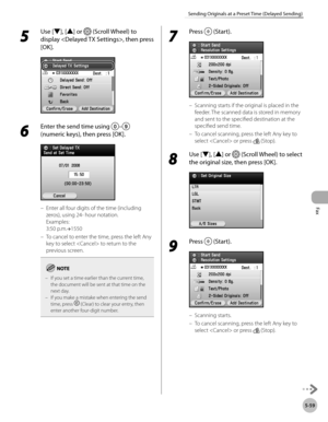 Page 280
Fax
5-59
Sending Originals at a Preset Time (Delayed Sending)

5 
Use [▼], [▲] or  (Scroll Wheel) to 
display , then press 
[OK].
6 
Enter the send time using – 
(numeric keys), then press [OK].
Enter all four digits of the time (including 
zeros), using 24- hour notation.  
Examples: 
3:50 p.m.→1550
To cancel to enter the time, press the left Any 
key to select  to return to the 
previous screen.
If you set a time earlier than the current time, the document will be sent at that time on the next day.If...