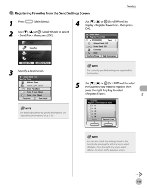 Page 286
Fax
5-65
Favorites

1 
Press  (Main Menu). 
2 
Use [▼], [▲] or  (Scroll Wheel) to select 
, then press [OK].
3 
Specify a destination.
For details about how to specify destinations, see “Specifying Destinations,” on p. 5-30.
4 
Use [▼], [▲] or  (Scroll Wheel) to 
display , then press 
[OK].
The currently specified settings are registered for the favorites.
5 
Use [▼], [▲] or  (Scroll Wheel) to select 
the favorites you want to register, then 
press the right Any key to select 
.
You can also check the...