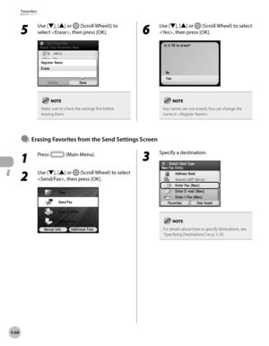 Page 289
Fax
5-68
Favorites

1 
Press  (Main Menu).
2 
Use [▼], [▲] or  (Scroll Wheel) to select 
, then press [OK].
3 
Specify a destination.
For details about how to specify destinations, see “Specifying Destinations,” on p. 5-30.
Erasng Favortes from the Send Settngs Screen●
5 
Use [▼], [▲] or  (Scroll Wheel)) to 
select , then press [OK].
Make sure to check the settings first before erasing them.
6 
Use [▼], [▲] or  (Scroll Wheel) to select 
, then press [OK].
Key names are not erased. You can...