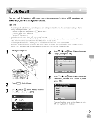 Page 294
Fax
5-73
Job Recall

Job Recall
You can recall the last three addresses, scan settings, and send settings which have been set 
in the , and then send your documents.
The settings such as destinations, scan settings and send settings are stored in a log. The actions below after you change settings are not recorded in a log:Pressing the  (Start) or  (Reset) or  (Main Menu).Activation of the Auto Clear mode.Turning OFF the machine.Identical send settings are stored only once in recall memory.If  in  in...